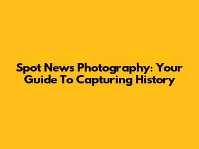 Spot News Photography: Your Guide To Capturing History