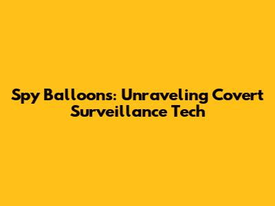 Spy Balloons: Unraveling Covert Surveillance Tech