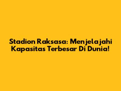 Stadion Raksasa: Menjelajahi Kapasitas Terbesar Di Dunia!