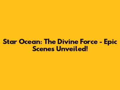 Star Ocean: The Divine Force - Epic Scenes Unveiled!
