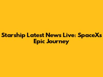 Starship Latest News Live: SpaceX's Epic Journey