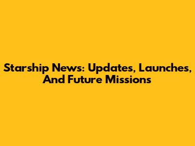 Starship News: Updates, Launches, And Future Missions
