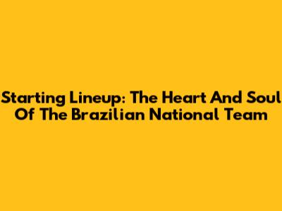 Starting Lineup: The Heart And Soul Of The Brazilian National Team