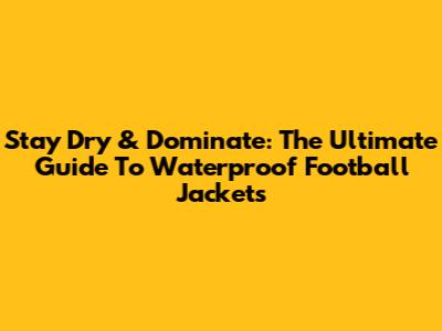 Stay Dry & Dominate: The Ultimate Guide To Waterproof Football Jackets