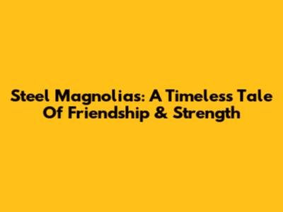 Steel Magnolias: A Timeless Tale Of Friendship & Strength