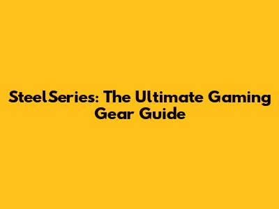 SteelSeries: The Ultimate Gaming Gear Guide