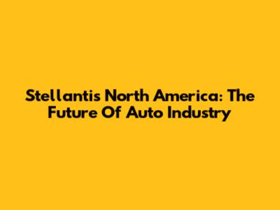 Stellantis North America: The Future Of Auto Industry
