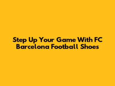Step Up Your Game With FC Barcelona Football Shoes