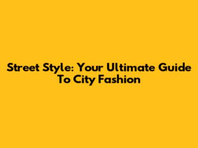 Street Style: Your Ultimate Guide To City Fashion