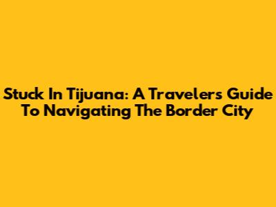 Stuck In Tijuana: A Traveler's Guide To Navigating The Border City