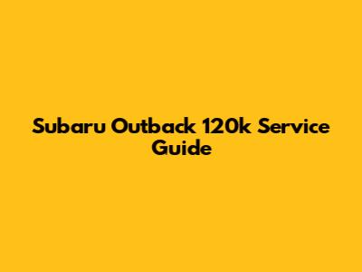 Subaru Outback 120k Service Guide