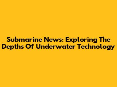 Submarine News: Exploring The Depths Of Underwater Technology
