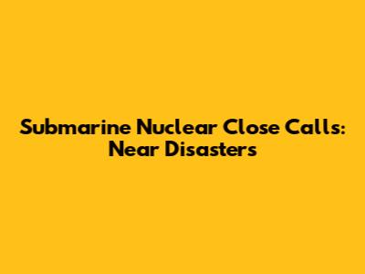 Submarine Nuclear Close Calls: Near Disasters