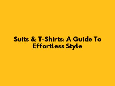 Suits & T-Shirts: A Guide To Effortless Style