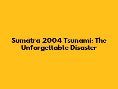 Sumatra 2004 Tsunami: The Unforgettable Disaster