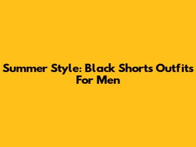 Summer Style: Black Shorts Outfits For Men