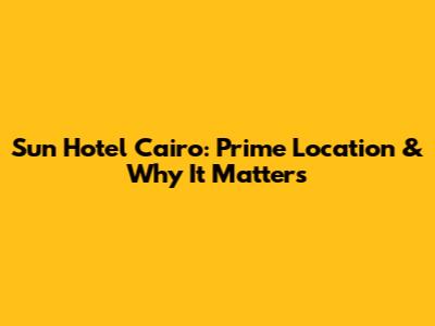 Sun Hotel Cairo: Prime Location & Why It Matters