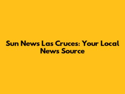 Sun News Las Cruces: Your Local News Source