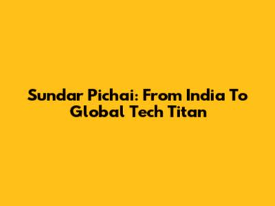 Sundar Pichai: From India To Global Tech Titan