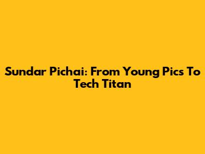 Sundar Pichai: From Young Pics To Tech Titan