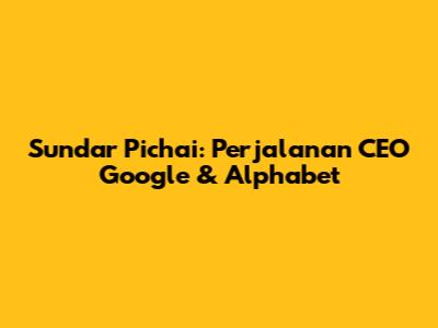Sundar Pichai: Perjalanan CEO Google & Alphabet