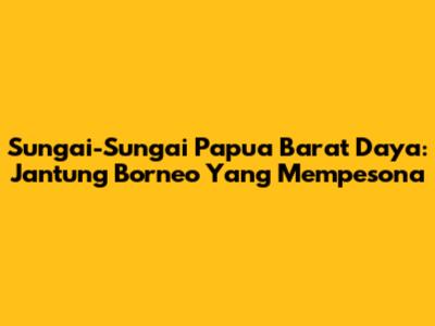Sungai-Sungai Papua Barat Daya: Jantung Borneo Yang Mempesona