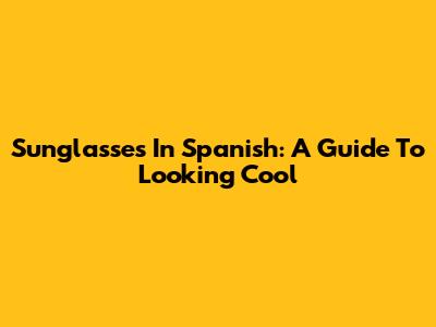 Sunglasses In Spanish: A Guide To Looking Cool