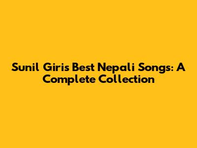 Sunil Giri's Best Nepali Songs: A Complete Collection