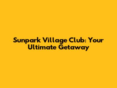 Sunpark Village Club: Your Ultimate Getaway