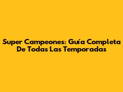 Super Campeones: Guía Completa De Todas Las Temporadas
