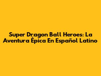 Super Dragon Ball Heroes: La Aventura Épica En Español Latino