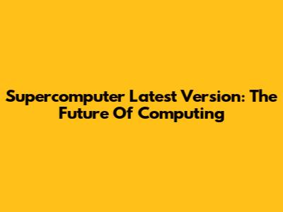 Supercomputer Latest Version: The Future Of Computing