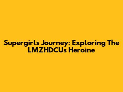 Supergirl's Journey: Exploring The LMZHDCU's Heroine