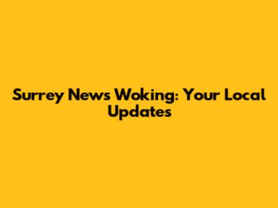 Surrey News Woking: Your Local Updates