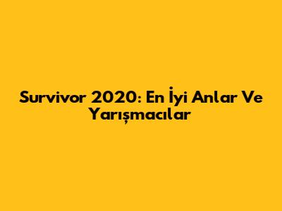 Survivor 2020: En İyi Anlar Ve Yarışmacılar