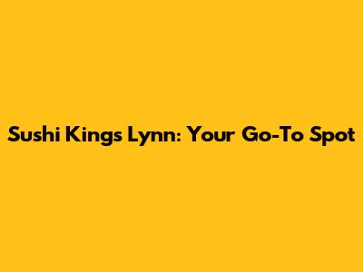 Sushi King's Lynn: Your Go-To Spot