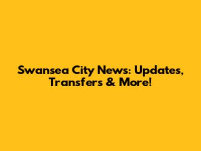 Swansea City News: Updates, Transfers & More!