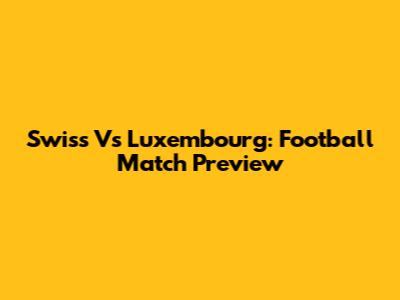 Swiss Vs Luxembourg: Football Match Preview