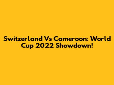 Switzerland Vs Cameroon: World Cup 2022 Showdown!