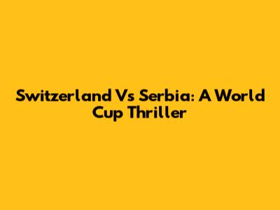 Switzerland Vs Serbia: A World Cup Thriller