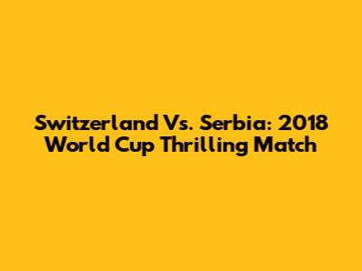 Switzerland Vs. Serbia: 2018 World Cup Thrilling Match