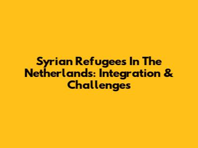Syrian Refugees In The Netherlands: Integration & Challenges