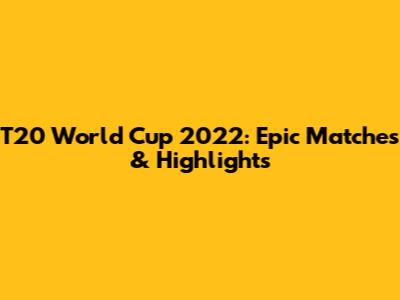 T20 World Cup 2022: Epic Matches & Highlights