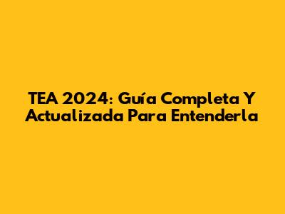 TEA 2024: Guía Completa Y Actualizada Para Entenderla