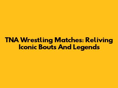 TNA Wrestling Matches: Reliving Iconic Bouts And Legends