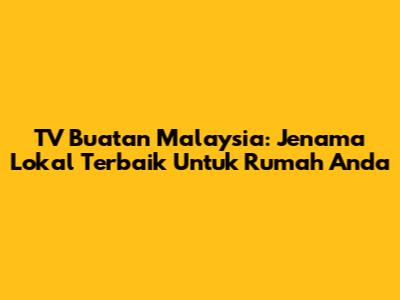 TV Buatan Malaysia: Jenama Lokal Terbaik Untuk Rumah Anda