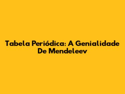 Tabela Periódica: A Genialidade De Mendeleev