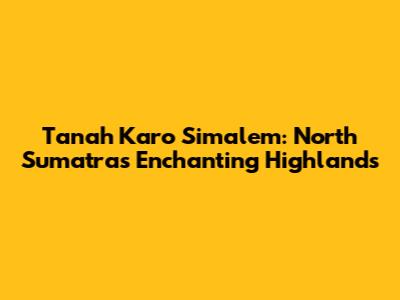 Tanah Karo Simalem: North Sumatra's Enchanting Highlands