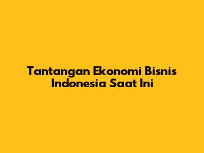 Tantangan Ekonomi Bisnis Indonesia Saat Ini