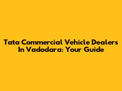 Tata Commercial Vehicle Dealers In Vadodara: Your Guide
